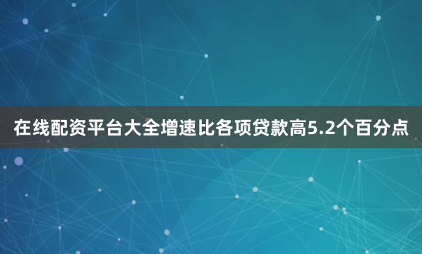 在线配资平台大全增速比各项贷款高5.2个百分点