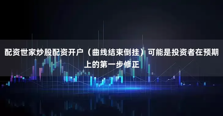 配资世家炒股配资开户（曲线结束倒挂）可能是投资者在预期上的第一步修正
