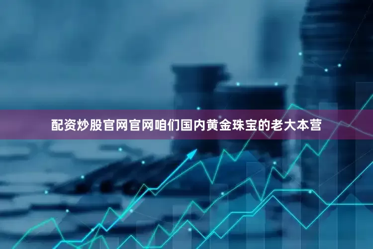 配资炒股官网官网咱们国内黄金珠宝的老大本营