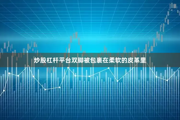 炒股杠杆平台双脚被包裹在柔软的皮革里