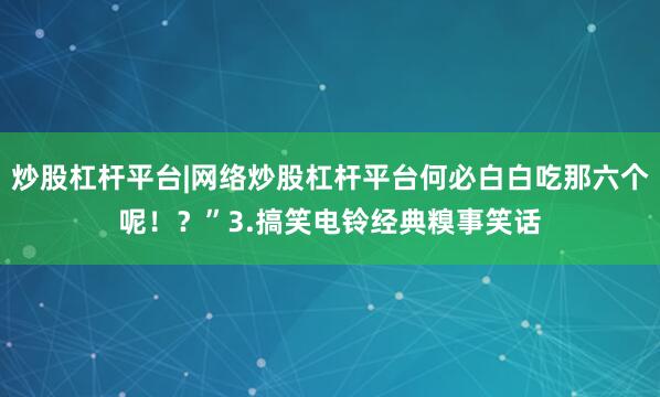 炒股杠杆平台|网络炒股杠杆平台何必白白吃那六个呢！？”3.搞笑电铃经典糗事笑话