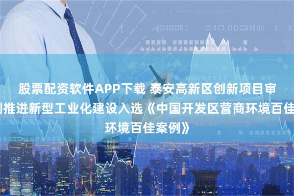 股票配资软件APP下载 泰安高新区创新项目审批机制推进新型工业化建设入选《中国开发区营商环境百佳案例》
