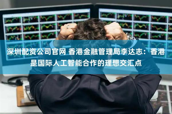深圳配资公司官网 香港金融管理局李达志：香港是国际人工智能合作的理想交汇点