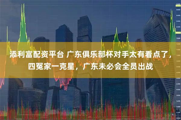 添利富配资平台 广东俱乐部杯对手太有看点了，四冤家一克星，广东未必会全员出战