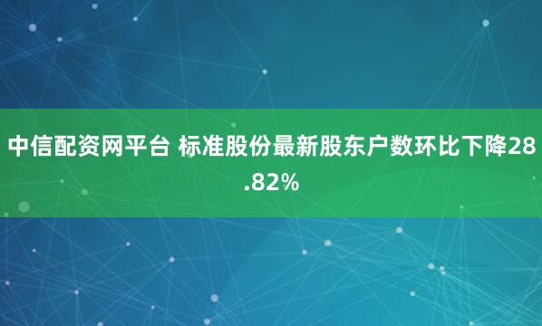 中信配资网平台 标准股份最新股东户数环比下降28.82%