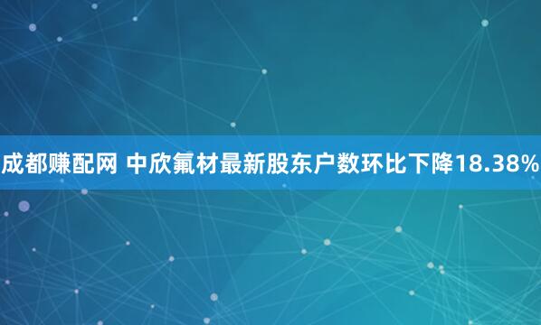 成都赚配网 中欣氟材最新股东户数环比下降18.38%