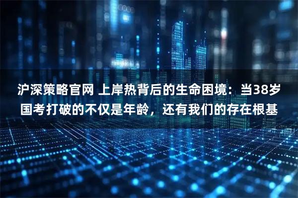 沪深策略官网 上岸热背后的生命困境：当38岁国考打破的不仅是年龄，还有我们的存在根基