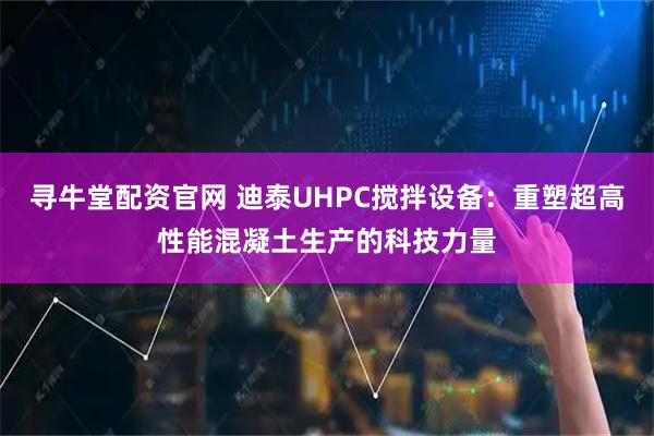 寻牛堂配资官网 迪泰UHPC搅拌设备：重塑超高性能混凝土生产的科技力量