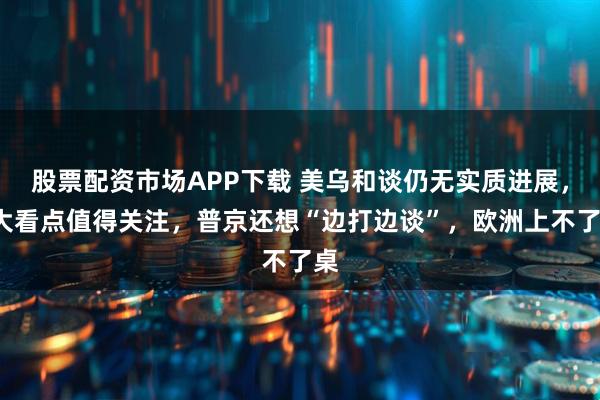 股票配资市场APP下载 美乌和谈仍无实质进展，2大看点值得关注，普京还想“边打边谈”，欧洲上不了桌