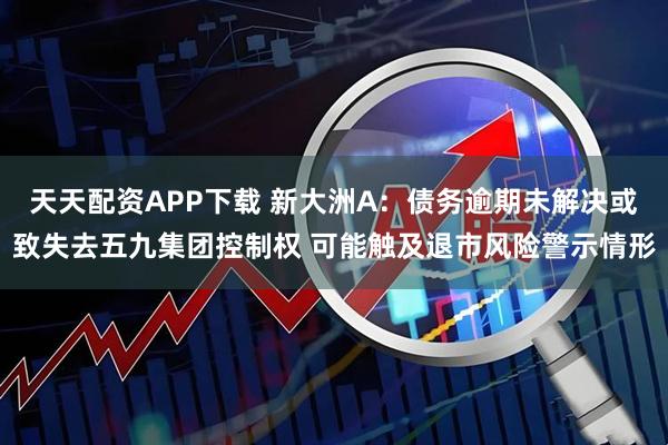天天配资APP下载 新大洲A：债务逾期未解决或致失去五九集团控制权 可能触及退市风险警示情形