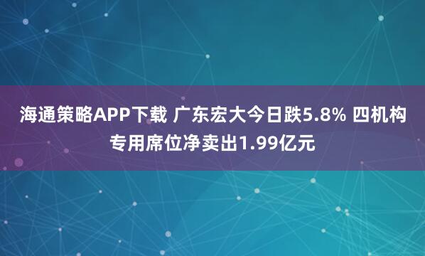 海通策略APP下载 广东宏大今日跌5.8% 四机构专用席位净卖出1.99亿元