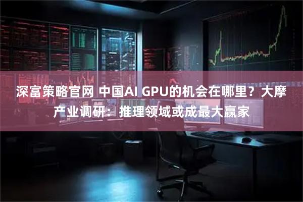 深富策略官网 中国AI GPU的机会在哪里？大摩产业调研：推理领域或成最大赢家