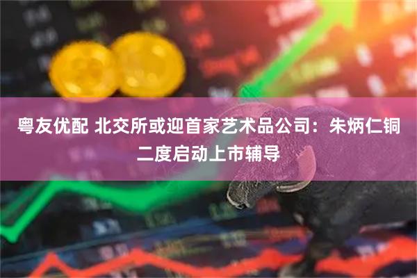 粤友优配 北交所或迎首家艺术品公司：朱炳仁铜二度启动上市辅导