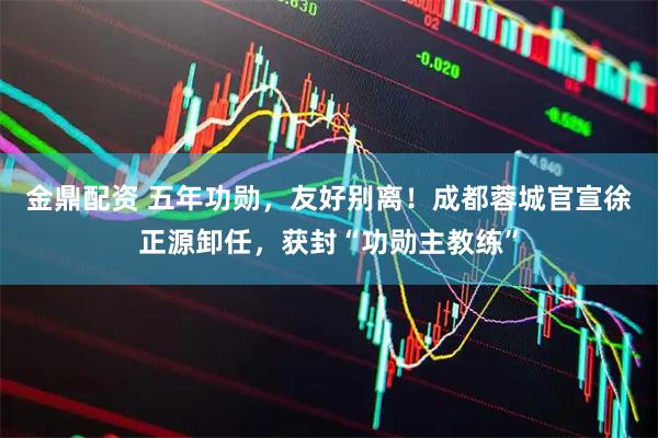 金鼎配资 五年功勋，友好别离！成都蓉城官宣徐正源卸任，获封“功勋主教练”