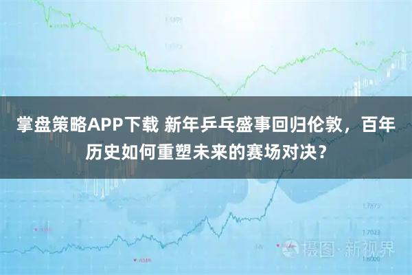 掌盘策略APP下载 新年乒乓盛事回归伦敦，百年历史如何重塑未来的赛场对决？