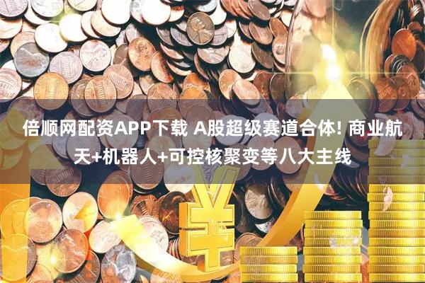 倍顺网配资APP下载 A股超级赛道合体! 商业航天+机器人+可控核聚变等八大主线