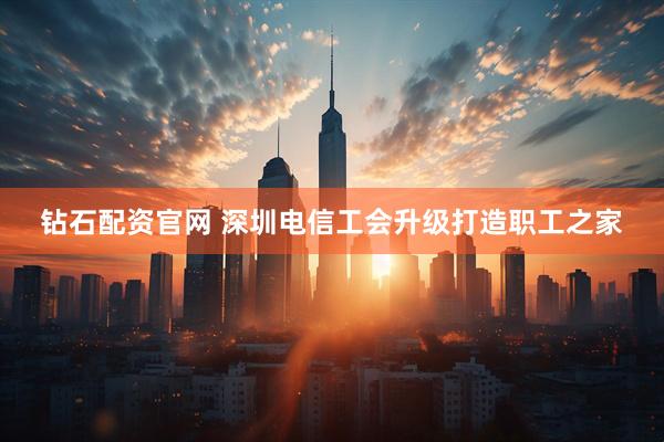 钻石配资官网 深圳电信工会升级打造职工之家