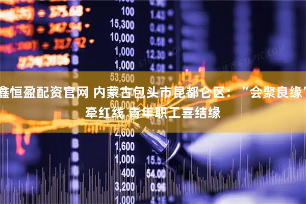 鑫恒盈配资官网 内蒙古包头市昆都仑区：“会聚良缘”牵红线 青年职工喜结缘