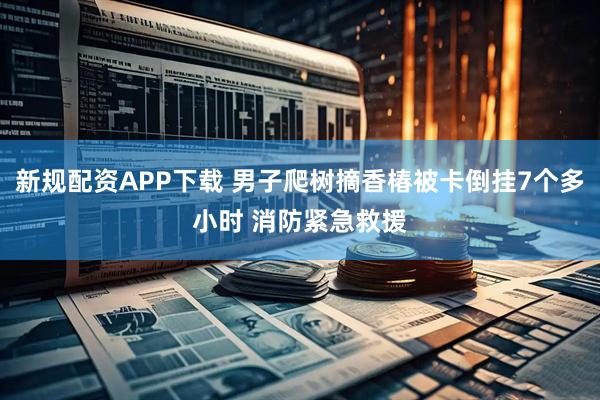 新规配资APP下载 男子爬树摘香椿被卡倒挂7个多小时 消防紧急救援