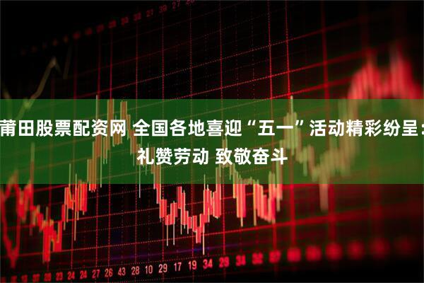 莆田股票配资网 全国各地喜迎“五一”活动精彩纷呈：礼赞劳动 致敬奋斗