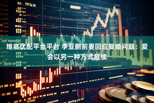 维嘉优配平台平台 李亚鹏前妻回应复婚问题：爱会以另一种方式延续