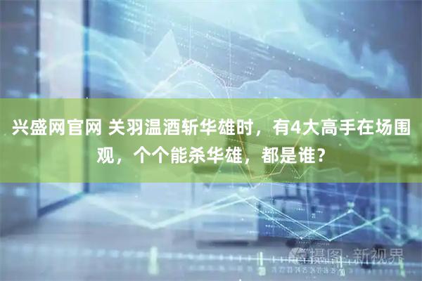 兴盛网官网 关羽温酒斩华雄时,有4大高手在场围观,个个能杀华雄,都是谁?