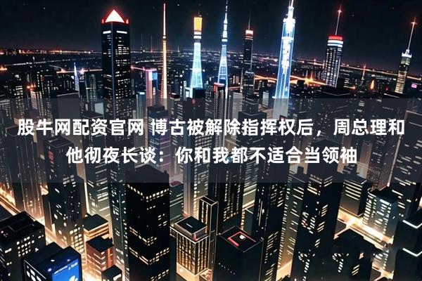 股牛网配资官网 博古被解除指挥权后,周总理和他彻夜长谈:你和我都不适合当领袖