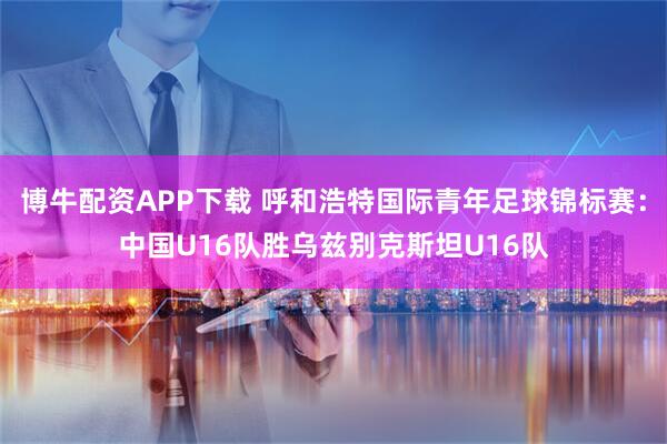 博牛配资APP下载 呼和浩特国际青年足球锦标赛：中国U16队胜乌兹别克斯坦U16队