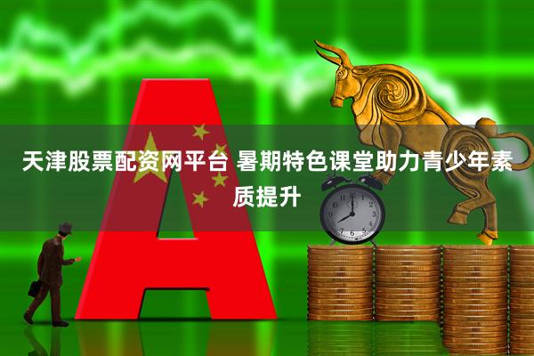 天津股票配资网平台 暑期特色课堂助力青少年素质提升