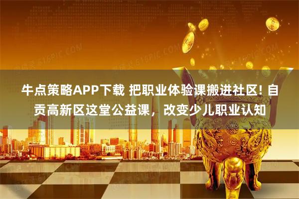 牛点策略APP下载 把职业体验课搬进社区! 自贡高新区这堂公益课,改变少儿职业认知