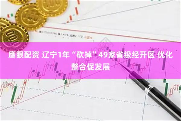 鹰眼配资 辽宁1年“砍掉”49家省级经开区 优化整合促发展