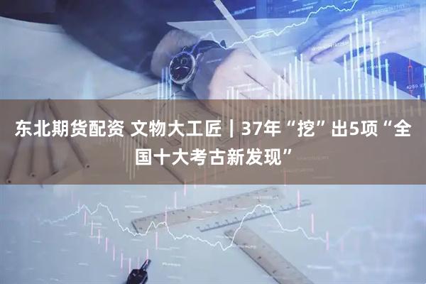 东北期货配资 文物大工匠｜37年“挖”出5项“全国十大考古新发现”