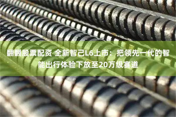 翻翻股票配资 全新智己L6上市：把领先一代的智能出行体验下放至20万级赛道